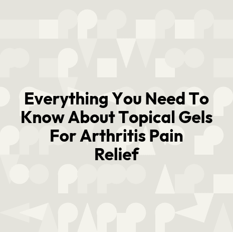 Everything You Need To Know About Topical Gels For Arthritis Pain Relief