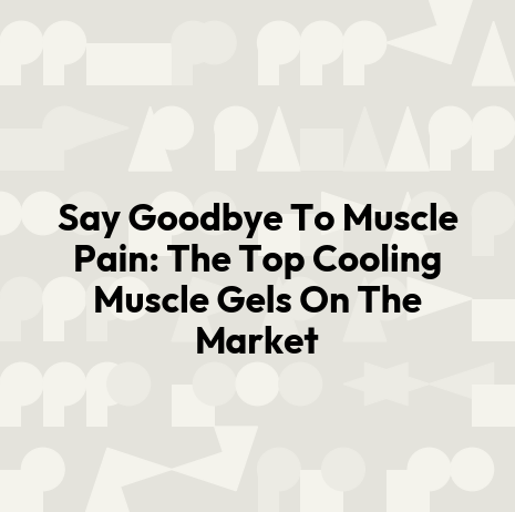Say Goodbye To Muscle Pain: The Top Cooling Muscle Gels On The Market