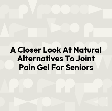 A Closer Look At Natural Alternatives To Joint Pain Gel For Seniors