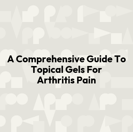 A Comprehensive Guide To Topical Gels For Arthritis Pain