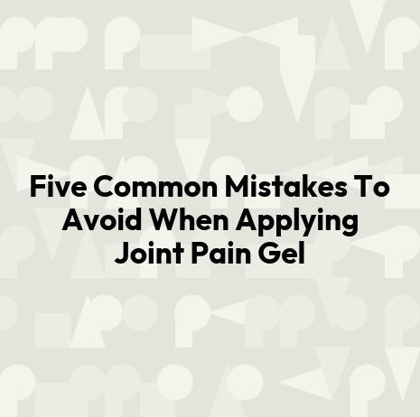 Five Common Mistakes To Avoid When Applying Joint Pain Gel