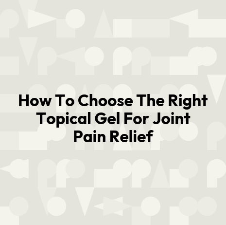 How To Choose The Right Topical Gel For Joint Pain Relief