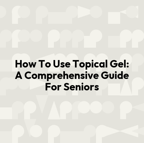 How To Use Topical Gel: A Comprehensive Guide For Seniors