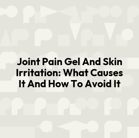Joint Pain Gel And Skin Irritation: What Causes It And How To Avoid It