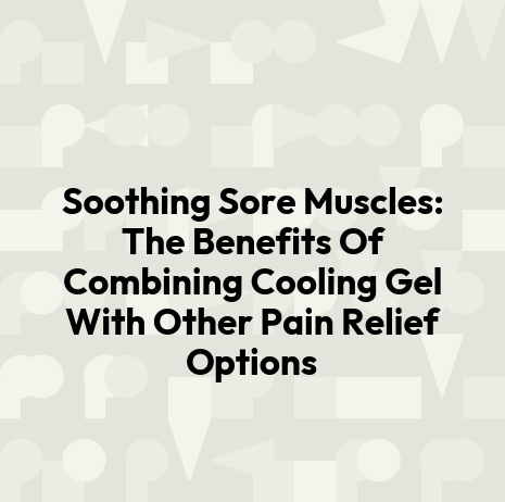 Soothing Sore Muscles: The Benefits Of Combining Cooling Gel With Other Pain Relief Options