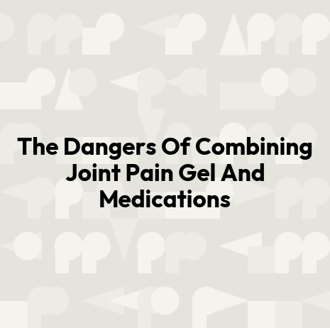 The Dangers Of Combining Joint Pain Gel And Medications