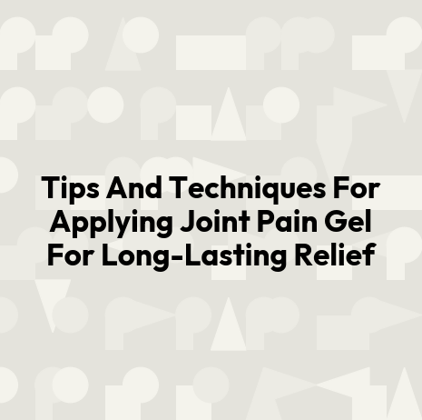 Tips And Techniques For Applying Joint Pain Gel For Long-Lasting Relief