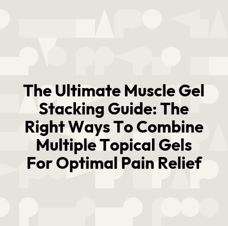 The Ultimate Muscle Gel Stacking Guide: The Right Ways To Combine Multiple Topical Gels For Optimal Pain Relief