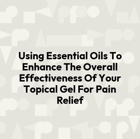 Using Essential Oils To Enhance The Overall Effectiveness Of Your Topical Gel For Pain Relief
